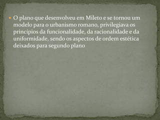  O plano que desenvolveu em Mileto e se tornou um
modelo para o urbanismo romano, privilegiava os
princípios da funcionalidade, da racionalidade e da
uniformidade, sendo os aspectos de ordem estética
deixados para segundo plano
 