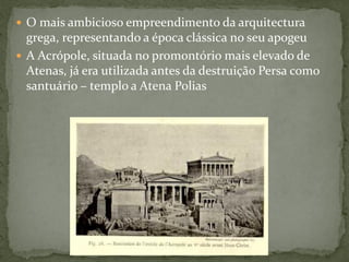  O mais ambicioso empreendimento da arquitectura
grega, representando a época clássica no seu apogeu
 A Acrópole, situada no promontório mais elevado de
Atenas, já era utilizada antes da destruição Persa como
santuário – templo a Atena Polias
 