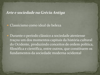 Arte e sociedadena GréciaAntiga
 Classicismo como ideal de beleza
 Durante o período clássico a sociedade ateniense
traçou um dos momentos capitais da história cultural
do Ocidente, produzindo conceitos de ordem política,
filosófica e científica, entre outros, que constituem os
fundamentos da sociedade moderna ocidental
 
