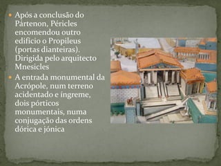  Após a conclusão do
Pártenon, Péricles
encomendou outro
edifício o Propileus
(portas dianteiras).
Dirigida pelo arquitecto
Mnesicles
 A entrada monumental da
Acrópole, num terreno
acidentado e íngreme,
dois pórticos
monumentais, numa
conjugação das ordens
dórica e jónica
 