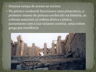  Sinuosa rampa de acesso ao recinto
 No pórtico ocidental funcionava uma pinacoteca, o
primeiro museu de pintura conhecido na história, as
colunas associam as ordens dórica e jónica,
juntamente com a sua variante coríntia, uma ordem
grega por excelência
 