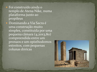  Foi construído ainda o
templo de Atena Nike, numa
plataforma junto ao
propileus
 Dominando a Via Sacra é
uma construção muito
simples, constituída por uma
pequena câmara (4,20x3,80)
compreendida entre um
pronaos e um opisthodomos
estreitos, com pequenas
colunas dóricas
 