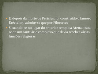  Já depois da morte de Péricles, foi construído o famoso
Erécteion, admite-se que por Filoctetes
 Situando-se no lugar do anterior templo a Atena, trata-
se de um santuário complexo que devia receber várias
funções religiosas
 