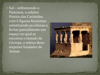  Sul – enfrentando o
Pártenon, o célebre
Pórtico das Cariátides,
com 6 figuras femininas
substituindo as colunas a
fechar parcialmente um
espaço no qual se
encontra o túmulo de
Cécrops, o mítico deus-
serpente fundador de
Atenas
 