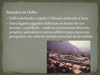 Santuáriode Delfos
 Delfos dedicado a Apolo e Olímpia dedicado a Zeus
 Estes lugares sagrados definiam-se dentro de um
recinto – o períbolo – onde se encontravam diversos
templos, santuários e outros edifícios para apoio aos
peregrinos, em volta do templo principal da divindade
 