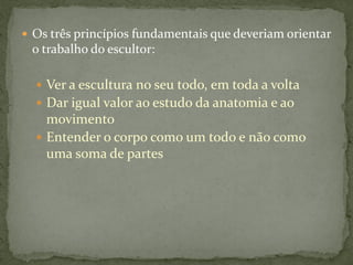  Os três princípios fundamentais que deveriam orientar
o trabalho do escultor:
 Ver a escultura no seu todo, em toda a volta
 Dar igual valor ao estudo da anatomia e ao
movimento
 Entender o corpo como um todo e não como
uma soma de partes
 