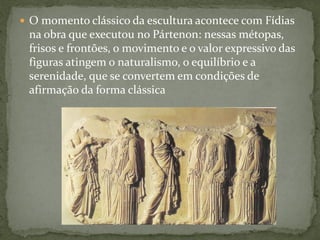  O momento clássico da escultura acontece com Fídias
na obra que executou no Pártenon: nessas métopas,
frisos e frontões, o movimento e o valor expressivo das
figuras atingem o naturalismo, o equilíbrio e a
serenidade, que se convertem em condições de
afirmação da forma clássica
 