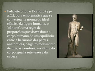  Policleto criou o Doríforo (440
a.C.), obra emblemática que se
converteu na norma do ideal
clássico da figura humana, o
“cânone”, uma regra de
proporções que visava dotar o
corpo humano de um equilíbrio
entre a harmonia das partes
anatómicas, o ligeiro movimento
de braços e ombros, e a altura do
corpo igual a sete vezes a da
cabeça
 