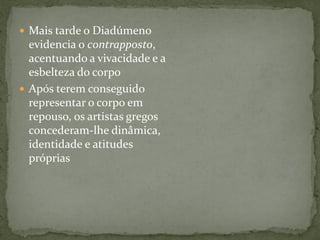  Mais tarde o Diadúmeno
evidencia o contrapposto,
acentuando a vivacidade e a
esbelteza do corpo
 Após terem conseguido
representar o corpo em
repouso, os artistas gregos
concederam-lhe dinâmica,
identidade e atitudes
próprias
 