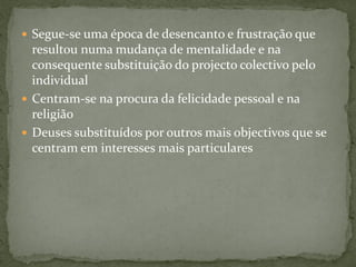  Segue-se uma época de desencanto e frustração que
resultou numa mudança de mentalidade e na
consequente substituição do projecto colectivo pelo
individual
 Centram-se na procura da felicidade pessoal e na
religião
 Deuses substituídos por outros mais objectivos que se
centram em interesses mais particulares
 