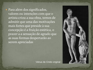  Para além dos significados,
valores ou intenções com que o
artista criou a sua obra, temos de
admitir que uma das motivações
mais fortes que preside à sua
concepção é a fruição estética, o
prazer a a sensação de agrado que
as suas formas despertarão ao
serem apreciadas
Vénus de Cnido original
 