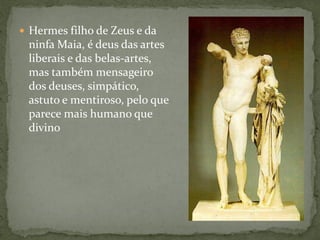  Hermes filho de Zeus e da
ninfa Maia, é deus das artes
liberais e das belas-artes,
mas também mensageiro
dos deuses, simpático,
astuto e mentiroso, pelo que
parece mais humano que
divino
 