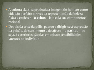  A cultura clássica produziu a imagem do homem como
cidadão perfeito através da representação da beleza
física e carácter – o ethos – isto é da sua componente
racional
 Depois da crise da pólis, passou a dirigir-se á expressão
da paixão, do sentimento e do afecto – o pathos – ou
seja, à exteriorização das emoções e sensibilidades
latentes no indivíduo
 