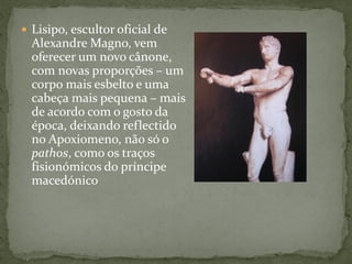  Lisipo, escultor oficial de
Alexandre Magno, vem
oferecer um novo cânone,
com novas proporções – um
corpo mais esbelto e uma
cabeça mais pequena – mais
de acordo com o gosto da
época, deixando reflectido
no Apoxiomeno, não só o
pathos, como os traços
fisionómicos do príncipe
macedónico
 