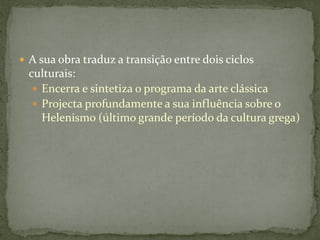  A sua obra traduz a transição entre dois ciclos
culturais:
 Encerra e sintetiza o programa da arte clássica
 Projecta profundamente a sua influência sobre o
Helenismo (último grande período da cultura grega)
 