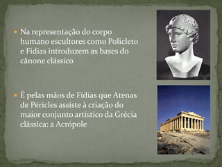  Na representação do corpo
humano escultores como Policleto
e Fídias introduzem as bases do
cânone clássico
 É pelas mãos de Fídias que Atenas
de Péricles assiste à criação do
maior conjunto artístico da Grécia
clássica: a Acrópole
 