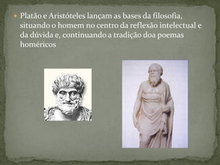  Platão e Aristóteles lançam as bases da filosofia,
situando o homem no centro da reflexão intelectual e
da dúvida e, continuando a tradição doa poemas
homéricos
 