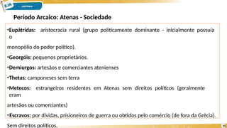•Eupátridas: aristocracia rural (grupo politicamente dominante - inicialmente possuía
o
monopólio do poder político).
•Georgóis: pequenos proprietários.
•Demiurgos: artesãos e comerciantes atenienses
•Thetas: camponeses sem terra
•Metecos: estrangeiros residentes em Atenas sem direitos políticos (geralmente
eram
artesãos ou comerciantes)
•Escravos: por dívidas, prisioneiros de guerra ou obtidos pelo comércio (de fora da Grécia).
Sem direitos políticos. 10
Período Arcaico: Atenas - Sociedade
 