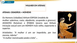 ATENAS: CIDADÃOS = HOMENS
Os Homens (cidadãos) tinham ESPOSA (modelo de
mulher submissa, casta, obediente, ocupando o gineceu),
AMANTES (hetairas) e ÉFEBOS (jovens que tinham
iniciação sexual com um HOMEM mais velho, experiente e
superior.
por isso
Aristóteles: “A mulher é um ser imperfeito,
mesmo, inferior”
“A mulher menstruada azeda o leite”...
MULHER EM ATENAS
11
 