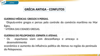 GUERRAS MÉDICAS: GREGOS X PERSAS.
-Disputa entre gregos e persas pelo controle do comércio marítimo no Mar
Egeu.
- VITÓRIA DAS CIDADES GREGAS.
GUERRAS DO PELOPONESO: ESPARTA X ATENAS.
- Os espartanos viam com desconfiança e ameaça o
desenvolvimento
econômico e aumento da influência política de Atenas na região da península
do Peloponeso.
14
 