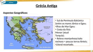Grécia Antiga
Aspectos Geográficos:
• Sul da Península Balcânica
(entre os mares Jônico e Egeu;
•Ilhas do Mar Egeu;
• Costa da Ásia
Menor (atual
Turquia);
• Relevo montanhoso/solo
rochoso = poucas terras férteis;
•Litoral recortado.
3
 