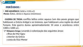 • PRÉ-HOMÉRICO (1650 a 1150 a.C)
-Povos: Éolios, Jônios e Aqueus (micênicos);
-GUERRA DE TROIA: conflito bélico entre aqueus (um dos povos gregos que
habitavam a Grécia Antiga) e os troianos, que habitavam uma região da atual
Turquia. Esta guerra durou aproximadamente 10 anos e aconteceu entre
1300 e 1200 a.C.
- 1ª Diáspora Grega: Levando à colonização das seguintes áreas:
oIlhas do Mar Egeu
ointerior da Grécia
ocosta da Ásia Menor
PERÍODOS:
4
 