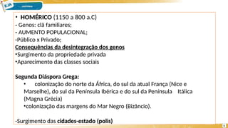 • HOMÉRICO (1150 a 800 a.C)
- Genos: clã familiares;
- AUMENTO POPULACIONAL;
-Público x Privado;
Consequências da desintegração dos genos
•Surgimento da propriedade privada
•Aparecimento das classes sociais
Segunda Diáspora Grega:
• colonização do norte da África, do sul da atual França (Nice e
Marselhe), do sul da Península Ibérica e do sul da Península Itálica
(Magna Grécia)
•colonização das margens do Mar Negro (Bizâncio).
-Surgimento das cidades-estado (polis)
5
 