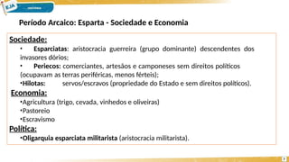 Sociedade:
• Esparciatas: aristocracia guerreira (grupo dominante) descendentes dos
invasores dórios;
• Periecos: comerciantes, artesãos e camponeses sem direitos políticos
(ocupavam as terras periféricas, menos férteis);
•Hilotas: servos/escravos (propriedade do Estado e sem direitos políticos).
Economia:
•Agricultura (trigo, cevada, vinhedos e oliveiras)
•Pastoreio
•Escravismo
Política:
•Oligarquia esparciata militarista (aristocracia militarista).
7
Período Arcaico: Esparta - Sociedade e Economia
 