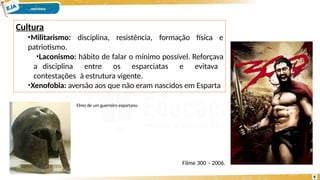 Cultura
disciplina, resistência, formação física e
•Militarismo:
patriotismo.
•Laconismo: hábito de falar o mínimo possível. Reforçava
a disciplina entre os esparciatas e evitava
contestações à estrutura vigente.
•Xenofobia: aversão aos que não eram nascidos em Esparta
Elmo de um guerreiro espartano.
Filme 300 – 2006.
8
 