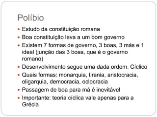Políbio
 Estudo da constituição romana
 Boa constituição leva a um bom governo
 Existem 7 formas de governo, 3 boas, 3 más e 1
ideal (junção das 3 boas, que é o governo
romano)
 Desenvolvimento segue uma dada ordem. Cíclico
 Quais formas: monarquia, tirania, aristocracia,
oligarquia, democracia, oclocracia
 Passagem de boa para má é inevitável
 Importante: teoria cíclica vale apenas para a
Grécia
 