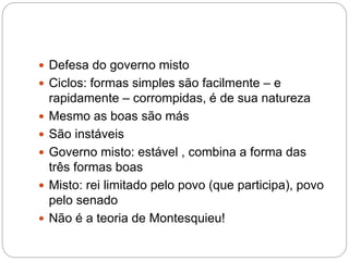  Defesa do governo misto
 Ciclos: formas simples são facilmente – e
rapidamente – corrompidas, é de sua natureza
 Mesmo as boas são más
 São instáveis
 Governo misto: estável , combina a forma das
três formas boas
 Misto: rei limitado pelo povo (que participa), povo
pelo senado
 Não é a teoria de Montesquieu!
 