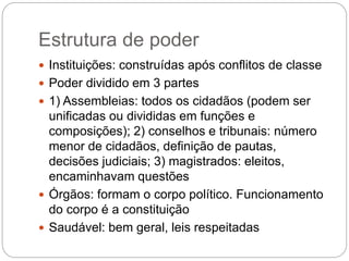 Estrutura de poder
 Instituições: construídas após conflitos de classe
 Poder dividido em 3 partes
 1) Assembleias: todos os cidadãos (podem ser
unificadas ou divididas em funções e
composições); 2) conselhos e tribunais: número
menor de cidadãos, definição de pautas,
decisões judiciais; 3) magistrados: eleitos,
encaminhavam questões
 Órgãos: formam o corpo político. Funcionamento
do corpo é a constituição
 Saudável: bem geral, leis respeitadas
 