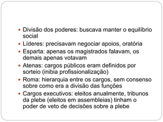 Divisão dos poderes: buscava manter o equilíbrio
social
 Líderes: precisavam negociar apoios, oratória
 Esparta: apenas os magistrados falavam, os
demais apenas votavam
 Atenas: cargos públicos eram definidos por
sorteio (inibia profissionalização)
 Roma: hierarquia entre os cargos, sem consenso
sobre como era a divisão das funções
 Cargos executivos: eleitos anualmente, tribunos
da plebe (eleitos em assembleias) tinham o
poder de veto de decisões sobre a plebe
 