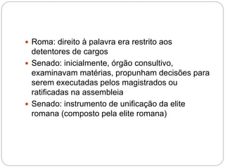  Roma: direito à palavra era restrito aos
detentores de cargos
 Senado: inicialmente, órgão consultivo,
examinavam matérias, propunham decisões para
serem executadas pelos magistrados ou
ratificadas na assembleia
 Senado: instrumento de unificação da elite
romana (composto pela elite romana)
 