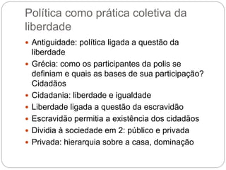 Política como prática coletiva da
liberdade
 Antiguidade: política ligada a questão da
liberdade
 Grécia: como os participantes da polis se
definiam e quais as bases de sua participação?
Cidadãos
 Cidadania: liberdade e igualdade
 Liberdade ligada a questão da escravidão
 Escravidão permitia a existência dos cidadãos
 Dividia à sociedade em 2: público e privada
 Privada: hierarquia sobre a casa, dominação
 