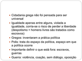  Cidadania grega não foi pensada para ser
universal
 Igualdade apenas entre alguns, violada a
igualdade, corria-se o risco de perder a liberdade
(despotismo = homens livres são tratados como
escravos)
 Gregos: inventaram a prática política
 Polis: trata do espaço da política, espaço em que
a política ocorre
 Importante definir o que está fora: escravos,
guerras
 Guerra: violência, coação, sem diálogo, oposição
 