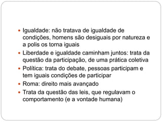  Igualdade: não tratava de igualdade de
condições, homens são desiguais por natureza e
a polis os torna iguais
 Liberdade e igualdade caminham juntos: trata da
questão da participação, de uma prática coletiva
 Política: trata do debate, pessoas participam e
tem iguais condições de participar
 Roma: direito mais avançado
 Trata da questão das leis, que regulavam o
comportamento (e a vontade humana)
 