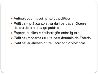  Antiguidade: nascimento da política
 Política = prática coletiva da liberdade. Ocorre
dentro de um espaço público
 Espaço publico = deliberação entre iguais
 Política (moderna) = luta pelo domínio do Estado
 Política: dualidade entre liberdade e violência
 