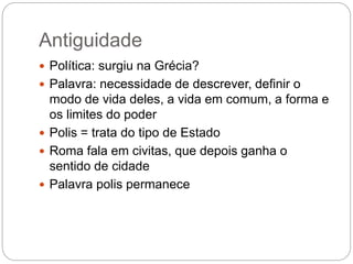 Antiguidade
 Política: surgiu na Grécia?
 Palavra: necessidade de descrever, definir o
modo de vida deles, a vida em comum, a forma e
os limites do poder
 Polis = trata do tipo de Estado
 Roma fala em civitas, que depois ganha o
sentido de cidade
 Palavra polis permanece
 