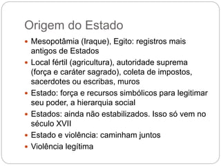 Origem do Estado
 Mesopotâmia (Iraque), Egito: registros mais
antigos de Estados
 Local fértil (agricultura), autoridade suprema
(força e caráter sagrado), coleta de impostos,
sacerdotes ou escribas, muros
 Estado: força e recursos simbólicos para legitimar
seu poder, a hierarquia social
 Estados: ainda não estabilizados. Isso só vem no
século XVII
 Estado e violência: caminham juntos
 Violência legítima
 