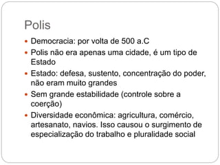Polis
 Democracia: por volta de 500 a.C
 Polis não era apenas uma cidade, é um tipo de
Estado
 Estado: defesa, sustento, concentração do poder,
não eram muito grandes
 Sem grande estabilidade (controle sobre a
coerção)
 Diversidade econômica: agricultura, comércio,
artesanato, navios. Isso causou o surgimento de
especialização do trabalho e pluralidade social
 