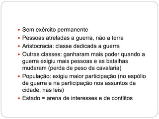  Sem exército permanente
 Pessoas atreladas a guerra, não a terra
 Aristocracia: classe dedicada a guerra
 Outras classes: ganharam mais poder quando a
guerra exigiu mais pessoas e as batalhas
mudaram (perda de peso da cavalaria)
 População: exigiu maior participação (no espólio
de guerra e na participação nos assuntos da
cidade, nas leis)
 Estado = arena de interesses e de conflitos
 