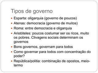 Tipos de governo
 Esparta: oligarquia (governo de poucos)
 Atenas: democracia (governo de muitos)
 Roma: entre democracia e oligarquia
 Aristóteles: poucos costumar ser os ricos, muito
os pobres. Clivagens sociais determinam os
governos
 Bons governos, governam para todos
 Como governar para todos com concentração do
poder?
 República/politia: combinação de opostos, meio-
termo
 