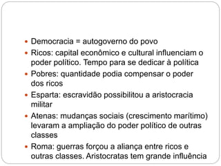  Democracia = autogoverno do povo
 Ricos: capital econômico e cultural influenciam o
poder político. Tempo para se dedicar à política
 Pobres: quantidade podia compensar o poder
dos ricos
 Esparta: escravidão possibilitou a aristocracia
militar
 Atenas: mudanças sociais (crescimento marítimo)
levaram a ampliação do poder político de outras
classes
 Roma: guerras forçou a aliança entre ricos e
outras classes. Aristocratas tem grande influência
 