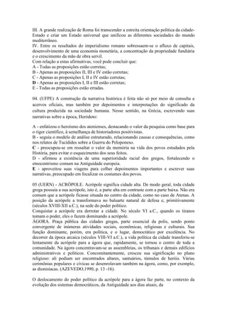 III. A grande realização de Roma foi transcender a estreita orientação política da cidade-
Estado e criar um Estado universal que unificou as diferentes sociedades do mundo
mediterrâneo.
IV. Entre os resultados do imperialismo romano sobressaem-se o afluxo de capitais,
desenvolvimento de uma economia monetária, a concentração da propriedade fundiária
e o crescimento da mão de obra servil.
Com relação a estas afirmativas, você pode concluir que:
A - Todas as proposições estão corretas;
B - Apenas as proposições II, III e IV estão corretas;
C - Apenas as proposições I, II e IV estão corretas;
D - Apenas as proposições I, II e III estão corretas;
E - Todas as proposições estão erradas.

04. (UFPE) A construção da narrativa histórica é feita não só por meio de consulta a
acervos oficiais, mas também por depoimentos e interpretações do significado da
cultura produzida na sociedade humana. Nesse sentido, na Grécia, escrevendo suas
narrativas sobre a época, Heródoto:

A - enfatizou o heroísmo dos atenienses, destacando o valor da pesquisa como base para
o rigor científico, à semelhança de historiadores positivistas.
B - seguiu o modelo de análise estruturado, relacionando causas e consequências, como
nos relatos de Tucídides sobre a Guerra do Peloponeso.
C - preocupou-se em ressaltar o valor da memória na vida dos povos estudados pela
História, para evitar o esquecimento dos seus feitos.
D - afirmou a existência de uma superioridade racial dos gregos, fortalecendo o
etnocentrismo comum na Antiguidade europeia.
E - aproveitou suas viagens para colher depoimentos importantes e escrever suas
narrativas, preocupado em focalizar os costumes dos povos.

05 (UERN) - ACRÓPOLE. Acrópole significa cidade alta. De modo geral, toda cidade
grega possuía a sua acrópole, isto é, a parte alta em contraste com a parte baixa. Não era
comum que a acrópole ficasse situada no centro da cidade, como no caso de Atenas. A
posição da acrópole a transformava no baluarte natural de defesa e, primitivamente
(séculos XVIII-XII a.C.), na sede do poder político.
Conquistar a acrópole era derrotar a cidade. No século VI a.C., quando os tiranos
tomam o poder, eles o fazem dominando a acrópole.
ÁGORA. Praça pública das cidades gregas, parte essencial da polis, sendo ponto
convergente de inúmeras atividades sociais, econômicas, religiosas e culturais. Sua
função dominante, porém, era política, e o lugar, democrático por excelência. No
decorrer da época arcaica (séculos VIII-VI a.C.), a vida política da cidade transferiu-se
lentamente da acrópole para a ágora que, rapidamente, se tornou o centro de toda a
comunidade. Na ágora concentravam-se as assembleias, os tribunais e demais edifícios
administrativos e políticos. Concomitantemente, cresceu sua significação no plano
religioso: ali podiam ser encontrados altares, santuários, túmulos de heróis. Várias
cerimônias populares e cívicas se desenrolavam também na ágora, como, por exemplo,
as dionisíacas. (AZEVEDO,1990, p. 13 -16).

O deslocamento do poder político da acrópole para a ágora faz parte, no contexto da
evolução dos sistemas democráticos, da Antiguidade aos dias atuais, da
 