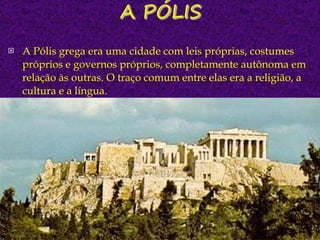 A Pólis grega era uma cidade com leis próprias, costumes próprios e governos próprios, completamente autônoma em relação às outras. O traço comum entre elas era a religião, a cultura e a língua. 