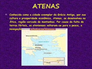 Conhecida como a cidade exemplar da Grécia Antiga, por sua cultura e prosperidade econômica, Atenas, se desenvolveu na Ática, região cercada de montanhas. Por causa da falta de terras férteis, os atenienses voltaram-se para a pesca, a navegação e o comércio marítimo. 