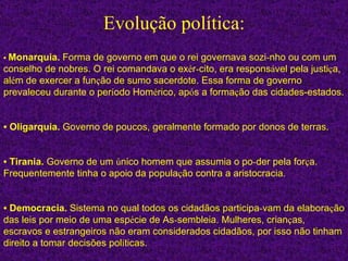 Evolução política: •   Monarquia.  Forma de governo em que o rei governava sozi ­ nho ou com um conselho de nobres. O rei comandava o ex é r ­ cito, era respons á vel pela justi ç a, al é m de exercer a fun ç ão de sumo sacerdote. Essa forma de governo prevaleceu durante o per í odo Hom é rico, ap ó s a forma ç ão das cidades-estados. •   Oligarquia.  Governo de poucos, geralmente formado por donos de terras. •   Tirania.  Governo de um  ú nico homem que assumia o po ­ der pela for ç a. Frequentemente tinha o apoio da popula ç ão contra a aristocracia. •   Democracia.  Sistema no qual todos os cidadãos participa ­ vam da elabora ç ão das leis por meio de uma esp é cie de As ­ sembleia. Mulheres, crian ç as, escravos e estrangeiros não eram considerados cidadãos, por isso não tinham direito a tomar decisões pol í ticas. 