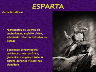 Características:  representou os valores de austeridade, espírito cívico, submissão total do indivíduo ao Estado.  Sociedade conservadora, patriarcal, aristocrática, guerreira e eugênica (não se admite defeitos físicos nos cidadãos) 