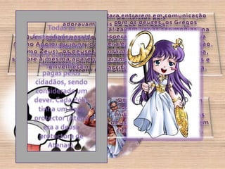 Para entrarem em comunicação com os deuses, os Gregos realizavam várias cerimónias, na esperança de escaparem à sua cólera e obterem a sua protecção. Durante as várias horas do dia, faziam-se orações, oferendas e sacrifícios, por toda a Grécia.Os Gregos eram politeístas pois adoravam mais do que um deus.Os deuses tinham forma antropomórfica (forma humana, com as mesmas qualidades e defeitos, mas eram imortais, tinham poderes sobrenaturais e viviam no Monte Olimpo).Todas as festividades eram realizadas em honra dos deuses e organizadas e pagas pelos cidadãos, sendo considerado um dever. Cada Pólis tinha um deus protector (Atena era a deusa protectora de Atenas).Quer tenham nascido jovens (como Apolo) ou já na idade adulta (como Zeus), os deuses mantêm sempre a mesma aparência, nunca envelhecem.Os feitos dos deuses eram conhecidos através dos mitos e, segundo estes, os deuses nasceram sempre em circunstâncias fabulosas.